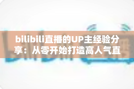 bilibili直播的UP主经验分享：从零开始打造高人气直播间的实战指南