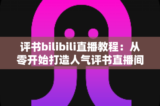 评书bilibili直播教程:从零开始打造人气评书直播间的实战全攻略 评书bilibili直播教程:从零开始打造人气评书直播间的实战全攻略
