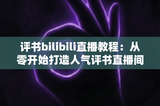评书bilibili直播教程:从零开始打造人气评书直播间的实战全攻略 评书bilibili直播教程:从零开始打造人气评书直播间的实战全攻略