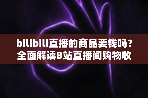 bilibili直播的商品要钱吗？全面解读B站直播间购物收费规则与理性消费指南