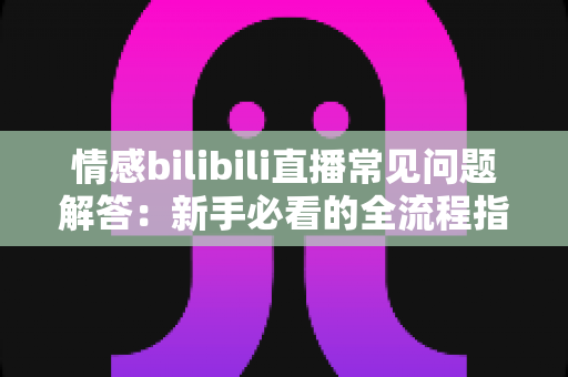 情感bilibili直播常见问题解答：新手必看的全流程指南与避坑手册