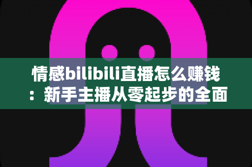 情感bilibili直播怎么赚钱：新手主播从零起步的全面变现指南与实战攻略解析