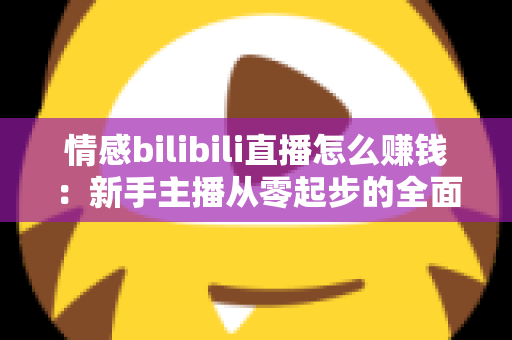 情感bilibili直播怎么赚钱：新手主播从零起步的全面变现指南与实战攻略解析