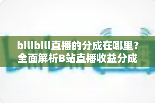 bilibili直播的分成在哪里?全面解析B站直播收益分成查看方法、分成比例与提现流程 bilibili直播的分成在哪里?全面解析B站直播收益分成查看方法、分成比例与提现流程