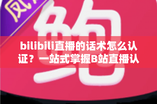 bilibili直播的话术怎么认证？一站式掌握B站直播认证流程与话术合规技巧的实用指南