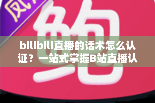 bilibili直播的话术怎么认证？一站式掌握B站直播认证流程与话术合规技巧的实用指南