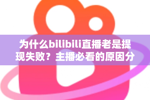 为什么bilibili直播老是提现失败？主播必看的原因分析与实用解决方案全指南