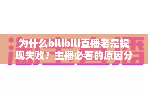 为什么bilibili直播老是提现失败？主播必看的原因分析与实用解决方案全指南