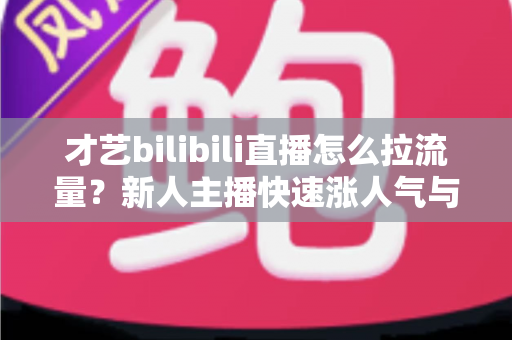 才艺bilibili直播怎么拉流量?新人主播快速涨人气与起号实战全攻略 才艺bilibili直播怎么拉流量?新人主播快速涨人气与起号实战全攻略