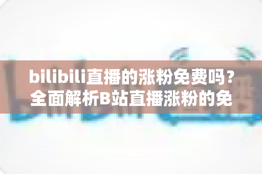 bilibili直播的涨粉免费吗？全面解析B站直播涨粉的免费途径与实用技巧