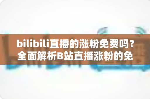 bilibili直播的涨粉免费吗？全面解析B站直播涨粉的免费途径与实用技巧
