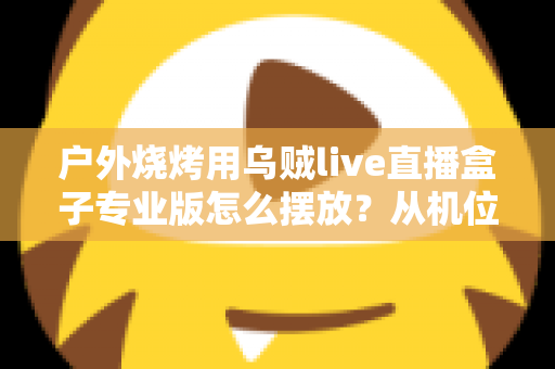 户外烧烤用乌贼live直播盒子专业版怎么摆放?从机位到细节的全流程实战摆放指南 户外烧烤用乌贼live直播盒子专业版怎么摆放?从机位到细节的全流程实战摆放指南