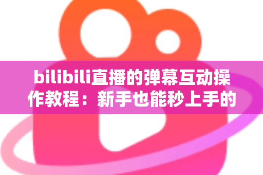 bilibili直播的弹幕互动操作教程：新手也能秒上手的直播间互动全攻略