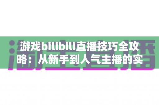 游戏bilibili直播技巧全攻略:从新手到人气主播的实战指南 游戏bilibili直播技巧全攻略:从新手到人气主播的实战指南