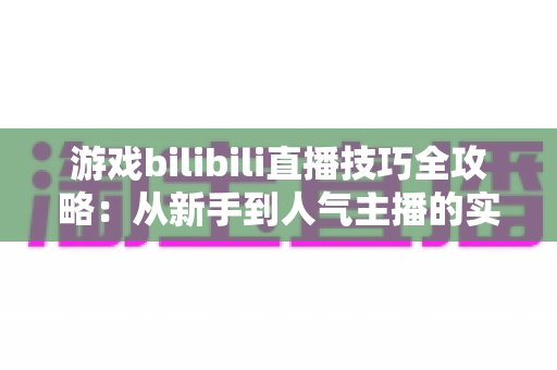 游戏bilibili直播技巧全攻略:从新手到人气主播的实战指南 游戏bilibili直播技巧全攻略:从新手到人气主播的实战指南