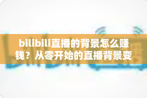 bilibili直播的背景怎么赚钱？从零开始的直播背景变现全攻略