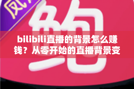 bilibili直播的背景怎么赚钱？从零开始的直播背景变现全攻略