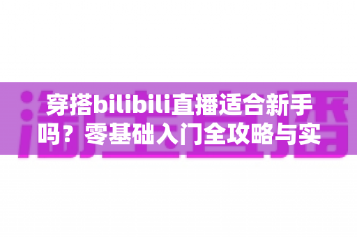 穿搭bilibili直播适合新手吗？零基础入门全攻略与实战经验分享