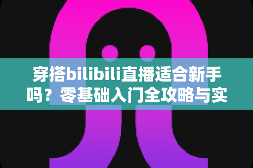 穿搭bilibili直播适合新手吗？零基础入门全攻略与实战经验分享