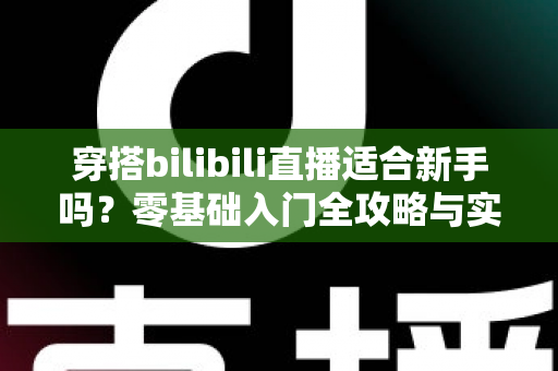 穿搭bilibili直播适合新手吗？零基础入门全攻略与实战经验分享