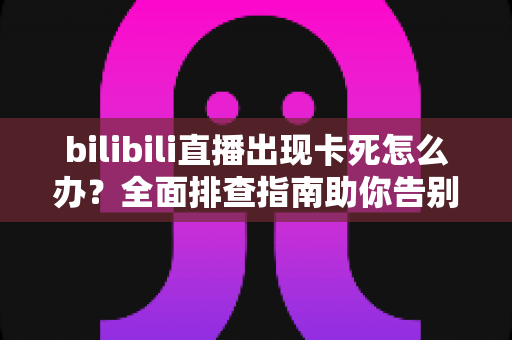 bilibili直播出现卡死怎么办?全面排查指南助你告别卡顿,畅享流畅观播体验 bilibili直播出现卡死怎么办?全面排查指南助你告别卡顿,畅享流畅观播体验