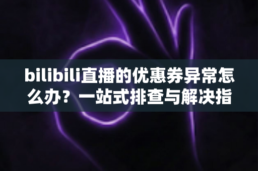 bilibili直播的优惠券异常怎么办?一站式排查与解决指南 bilibili直播的优惠券异常怎么办?一站式排查与解决指南