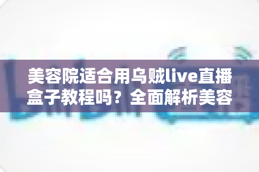 美容院适合用乌贼live直播盒子教程吗？全面解析美容院直播设备选择与实操落地全攻略