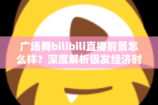广场舞bilibili直播前景怎么样?深度解析银发经济时代广场舞直播的机遇、挑战与变现潜力 广场舞bilibili直播前景怎么样?深度解析银发经济时代广场舞直播的机遇、挑战与变现潜力