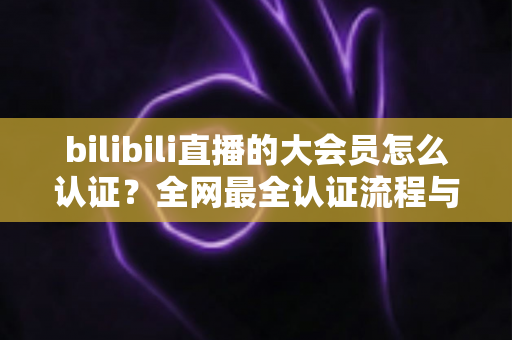 bilibili直播的大会员怎么认证?全网最全认证流程与疑难解答指南 bilibili直播的大会员怎么认证?全网最全认证流程与疑难解答指南