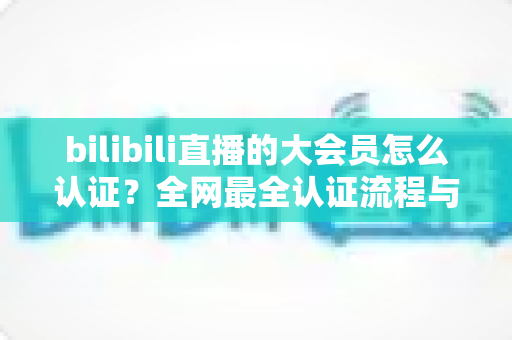 bilibili直播的大会员怎么认证?全网最全认证流程与疑难解答指南 bilibili直播的大会员怎么认证?全网最全认证流程与疑难解答指南