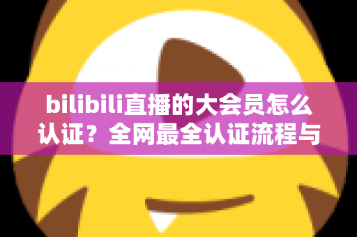 bilibili直播的大会员怎么认证？全网最全认证流程与疑难解答指南