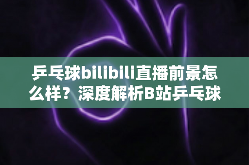 乒乓球bilibili直播前景怎么样?深度解析B站乒乓球直播的发展潜力与未来机遇 乒乓球bilibili直播前景怎么样?深度解析B站乒乓球直播的发展潜力与未来机遇