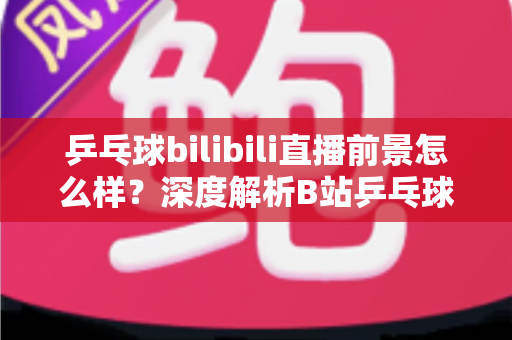 乒乓球bilibili直播前景怎么样?深度解析B站乒乓球直播的发展潜力与未来机遇 乒乓球bilibili直播前景怎么样?深度解析B站乒乓球直播的发展潜力与未来机遇