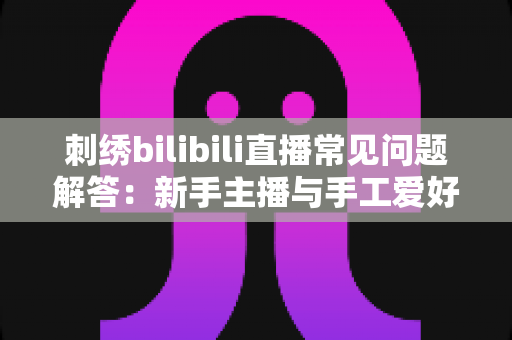 刺绣bilibili直播常见问题解答:新手主播与手工爱好者的必备通关指南 刺绣bilibili直播常见问题解答:新手主播与手工爱好者的必备通关指南