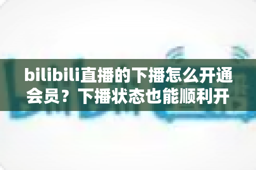 bilibili直播的下播怎么开通会员？下播状态也能顺利开通舰长与粉丝团的保姆级指南