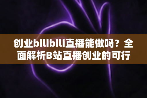 创业bilibili直播能做吗?全面解析B站直播创业的可行性、优势与实操攻略 创业bilibili直播能做吗?全面解析B站直播创业的可行性、优势与实操攻略