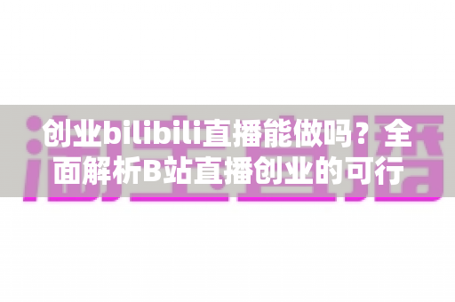 创业bilibili直播能做吗?全面解析B站直播创业的可行性、优势与实操攻略 创业bilibili直播能做吗?全面解析B站直播创业的可行性、优势与实操攻略
