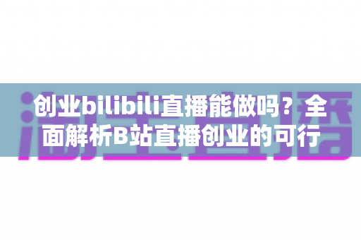 创业bilibili直播能做吗?全面解析B站直播创业的可行性、优势与实操攻略 创业bilibili直播能做吗?全面解析B站直播创业的可行性、优势与实操攻略