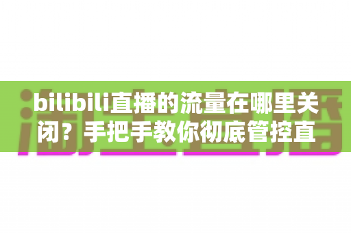 bilibili直播的流量在哪里关闭？手把手教你彻底管控直播流量消耗的实用指南