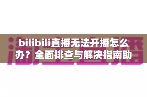 bilibili直播无法开播怎么办?全面排查与解决指南助你快速恢复直播 bilibili直播无法开播怎么办?全面排查与解决指南助你快速恢复直播