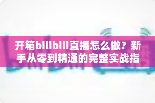 开箱bilibili直播怎么做?新手从零到精通的完整实战指南,帮你快速起号涨粉 开箱bilibili直播怎么做?新手从零到精通的完整实战指南,帮你快速起号涨粉