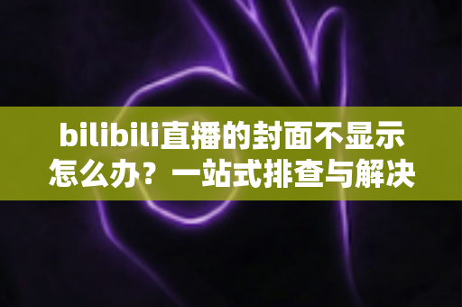 bilibili直播的封面不显示怎么办？一站式排查与解决全攻略