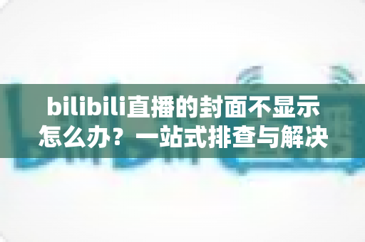 bilibili直播的封面不显示怎么办？一站式排查与解决全攻略