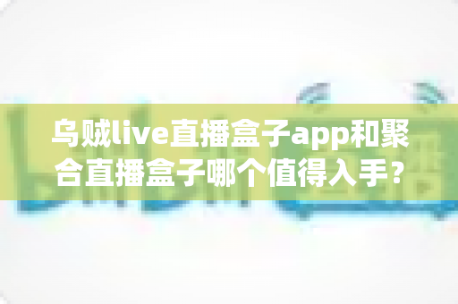 乌贼live直播盒子app和聚合直播盒子哪个值得入手？两款热门直播盒子深度评测与避坑选购指南