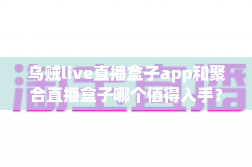 乌贼live直播盒子app和聚合直播盒子哪个值得入手？两款热门直播盒子深度评测与避坑选购指南