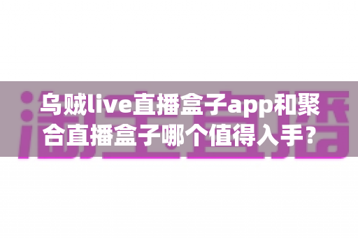 乌贼live直播盒子app和聚合直播盒子哪个值得入手？两款热门直播盒子深度评测与避坑选购指南