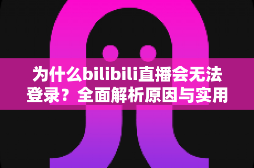 为什么bilibili直播会无法登录？全面解析原因与实用解决方案指南
