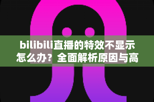 bilibili直播的特效不显示怎么办?全面解析原因与高效解决方法 bilibili直播的特效不显示怎么办?全面解析原因与高效解决方法