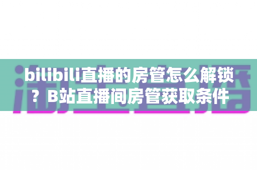 bilibili直播的房管怎么解锁？B站直播间房管获取条件与设置方法全解析