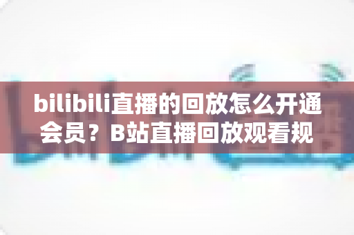 bilibili直播的回放怎么开通会员?B站直播回放观看规则与会员开通全流程指南 bilibili直播的回放怎么开通会员?B站直播回放观看规则与会员开通全流程指南